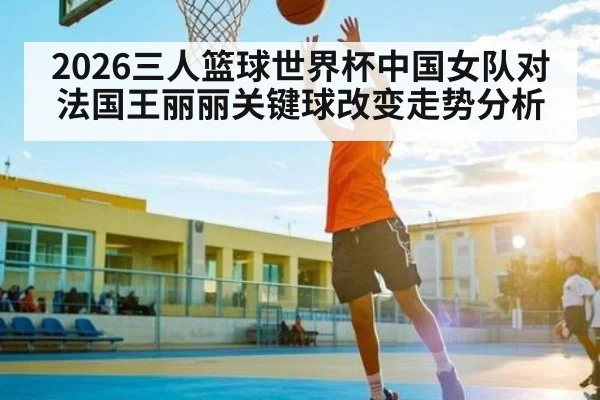 2026三人篮球世界杯中国女队对法国王丽丽关键球改变走势分析