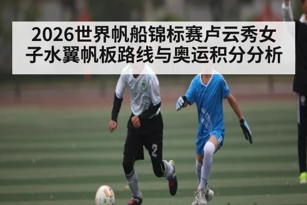2026世界帆船锦标赛卢云秀女子水翼帆板路线与奥运积分分析